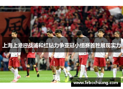 上海上港迎战浦和红钻力争亚冠小组赛首胜展现实力